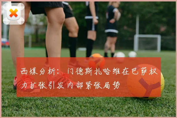 西媒分析：门德斯扎哈维在巴萨权力扩张引发内部紧张局势