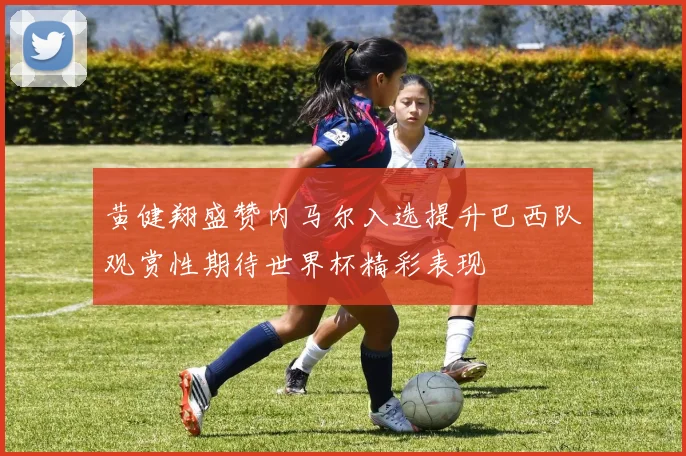 黄健翔盛赞内马尔入选提升巴西队观赏性期待世界杯精彩表现