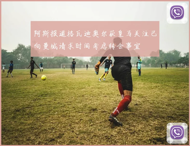 阿斯报道格瓦迪奥尔获皇马关注已向曼城请求时间考虑转会事宜