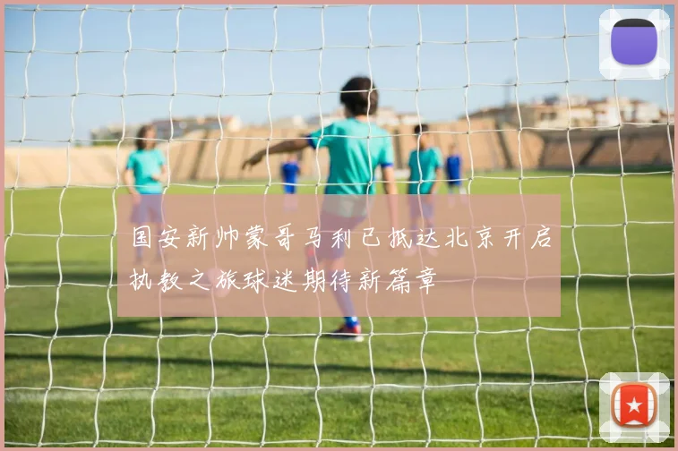 国安新帅蒙哥马利已抵达北京开启执教之旅球迷期待新篇章