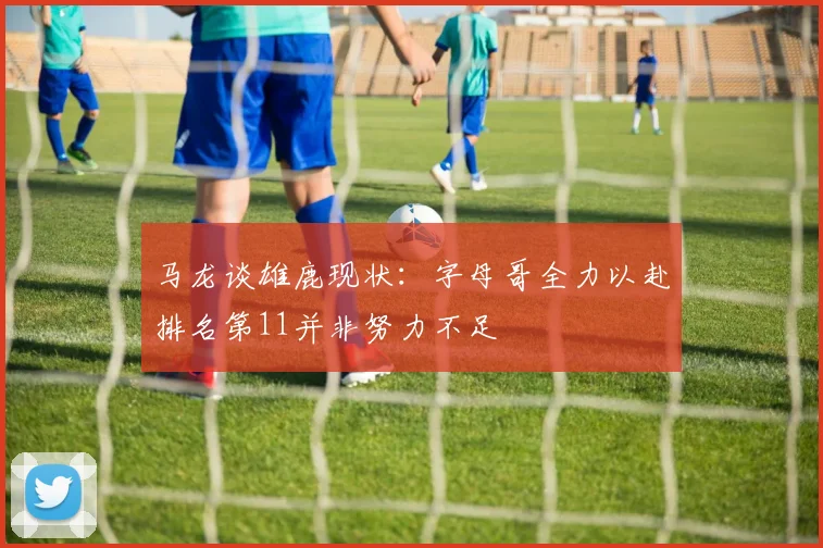 马龙谈雄鹿现状：字母哥全力以赴排名第11并非努力不足