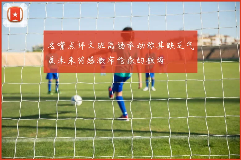 名嘴点评文班离场举动称其缺乏气度未来将感激布伦森的教诲