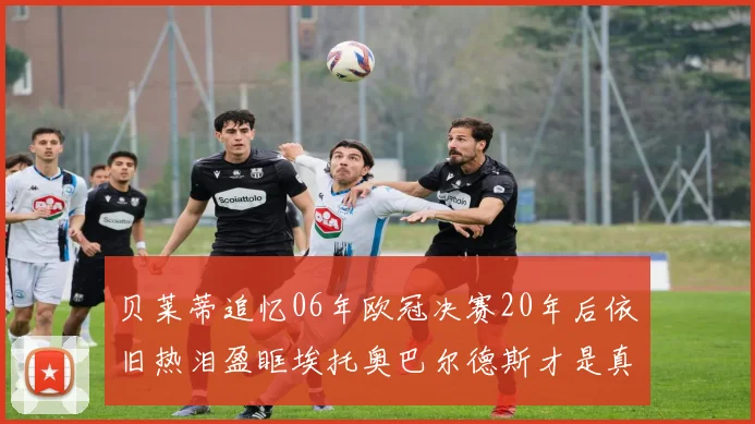 贝莱蒂追忆06年欧冠决赛20年后依旧热泪盈眶埃托奥巴尔德斯才是真正的英雄