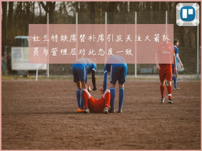 杜兰特缺席替补席引发关注火箭队员与管理层对此态度一致