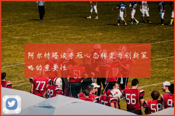 阿尔特塔谈夺冠心态转变与创新策略的重要性