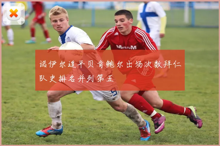 诺伊尔追平贝肯鲍尔出场次数拜仁队史排名并列第五
