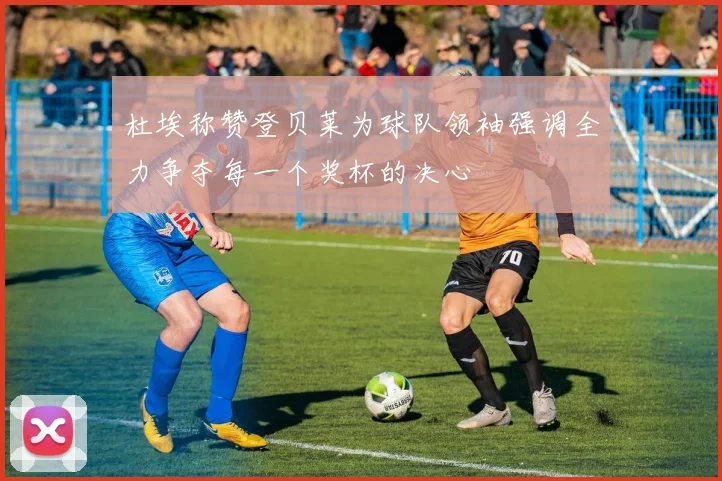杜埃称赞登贝莱为球队领袖强调全力争夺每一个奖杯的决心