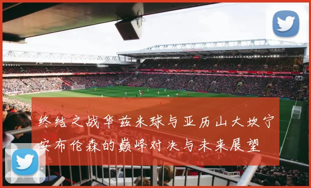终结之战华兹米球与亚历山大坎宁安布伦森的巅峰对决与未来展望